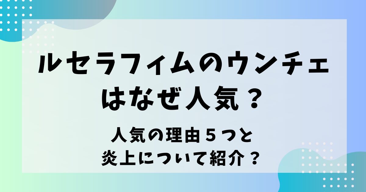 ルセラフィムのウンチェはなぜ人気？人気の理由５つと炎上について紹介